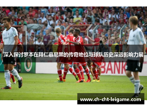深入探讨罗本在拜仁慕尼黑的传奇地位与球队历史深远影响力展