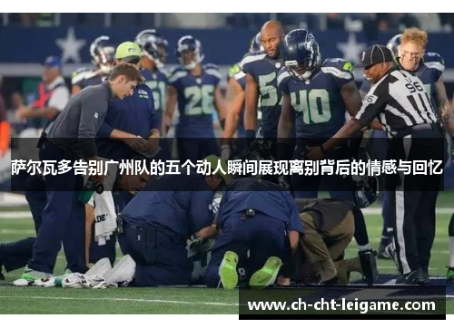 萨尔瓦多告别广州队的五个动人瞬间展现离别背后的情感与回忆