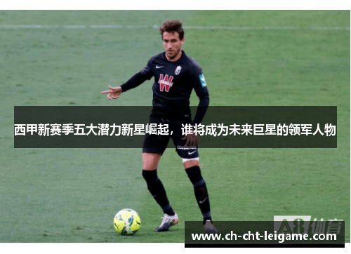西甲新赛季五大潜力新星崛起，谁将成为未来巨星的领军人物
