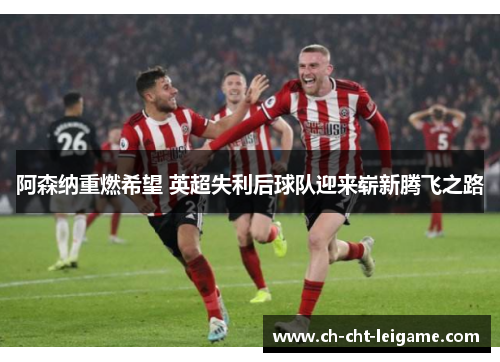 阿森纳重燃希望 英超失利后球队迎来崭新腾飞之路