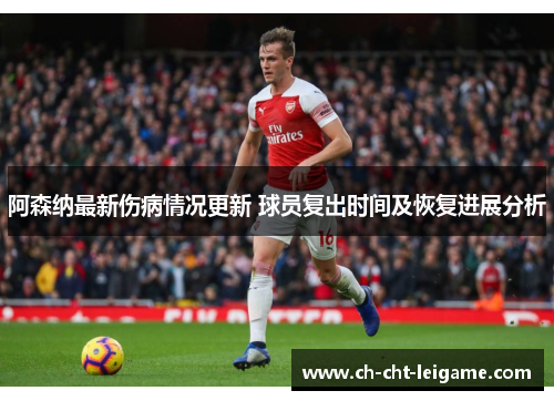 阿森纳最新伤病情况更新 球员复出时间及恢复进展分析