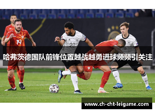 哈弗茨德国队前锋位置越战越勇进球频频引关注 哈弗茨德国队前锋位置越战越勇进球频频引关注