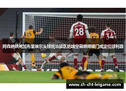 阿森纳铁闸加布里埃尔头球统治禁区防线空霸频频破门成定位球利器