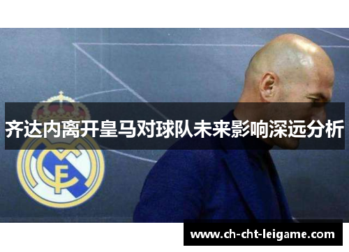 齐达内离开皇马对球队未来影响深远分析